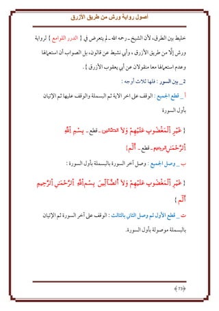 ‫أصول رواية ورش من طريق األزرق‬
‫خليط بني الطرق، ألن الشيخ ـ رمحه اهلل ـ مل يتعرض يف { الدرر اللوامع } لرواية‬
‫ورش إال من طريق األزرق ، وأيب نشيط عن قالون، بل الصواب أن استعامهلا‬
‫وعدم استعامهلا معا منقوالن عن أيب يعقوب األزرق }.‬
‫5_ بني السور : فلها ثَلث أوجه :‬
‫أ _ قطع الميع : الوقف عَل اخر اَل ة ثم البسملة والوقف عليها ثم اِلتيان‬
‫بأول السورة‬
‫{ ‪   ‬‬
‫‪‬‬

‫ـ قطع ـ ‪ ‬‬

‫ـ قطع ـ ‪}‬‬

‫ب _ وصل الميع : وصل آخر السورة بالبسملة بأول السورة :‬
‫{ ‪       ‬‬

‫‪} ‬‬
‫ت _ قطع األول ثم وصل الثاين بالثالث : الوقف عَل آخر السورة ثم اِلتيان‬
‫بالبسملة موصولة بأول السورة.‬

‫37‬

 