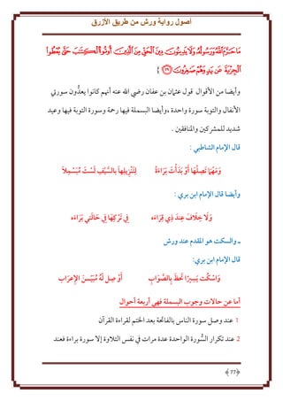 ‫أصول رواية ورش من طريق األزرق‬
‫ﮇﮈﮉﮊﮋﮌﮍﮎﮏﮐﮑﮒﮓﮔ‬
‫ﮕﮖﮗﮘﮙﮚ }‬
‫وأ ضا من اُقوال قول عثَمن بن عفان رِض اهلل عنه أهنم كانوا عدُّ ون سوريت‬
‫اُنفال والتوبة سورة واَدة ،وأ ضا البسملة فيها رمحة وسورة التوبة فيها وعيد‬
‫شد د للمَشكني واْلنافقني .‬
‫قال اإلمام الشاطبي :‬
‫ِ َ َ‬
‫ومه َام تَصلها أو َبدَ أت َبراءة‬
‫ََ‬
‫َ َ َ‬

‫ِ َ َّ ِ َ َ ُ َ ِ َ‬
‫لِتَنزيلِها بالسيف لست مبسمال‬

‫وأيضا قال اإلمام ابن بري :‬
‫ِ َ َ ِ ِ ِ‬
‫و َال خالف عندَ ذي قراءه‬
‫َ‬
‫َ َ‬

‫ِيف َتركِها ِيف حالتي َبراءه‬
‫َ‬
‫َ َ َ َ‬

‫ـ والسكت هو املقدم عند ورش‬
‫قال اإلمام ابن بري:‬
‫ِ َ َ َّ َ ِ‬
‫َ ُ‬
‫واسكت َيسريا تظ بِالصواب‬

‫ِ‬
‫َأو صل له مبيــن اإلعراب‬
‫ُّ ُ َّ َ ِ َ‬

‫أما عن حاالت وجوب البسملة فهي أربعة أحوال‬
‫1 عند وصل سورة الناس بالفاحتة بعد اْلتم لقراءة القرآن‬
‫2 عند تكرار السورة الواَدة عدة مرات ِف نفس التَلوة إَل سورة براءة فعند‬
‫ُّ‬

‫77‬

 
