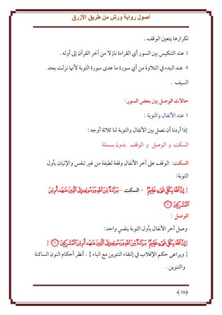 ‫أصول رواية ورش من طريق األزرق‬
‫تكرارها تعني الوقف .‬
‫3 عند التنكيس بني السور أي القراءة نازَل من آخر القرآن إَل أوله .‬
‫4 عند البدء ِف التَلوة من أي سورة ما عدى سورة التوبة ُهنا نزلت بحد‬
‫السيف .‬
‫حاالت الوصل بني بعض السور:‬
‫1 عند اُنفال والتوبة :‬
‫إذا أردنا أن نصل بني اُنفال والتوبة لنا ثَلثة أوجه :‬
‫السكت و الوصل و الوقف بدون بسملة‬
‫السكت: الوقف عَل آخر اُنفال وقفة لطيفة من غْي تنفس واِلتيان بأول‬
‫التوبة:‬
‫{ ﰂﰃﰄﰅﰆ - السكت - ﭑﭒﭓﭔﭕﭖﭗﭘ‬
‫ﭙﭚ‬
‫الوصل :‬
‫وصل آخر اُنفال بأول التوبة بنفس واَد:‬
‫{ﰂﰃﰄﰅﰆﭑﭒﭓﭔﭕﭖﭗﭘﭙﭚ }‬
‫{ و راعى َكم اِلقَلب ِف إلتقاء التنو ن مع الباء } . أنظر أَكام النون الساكنة‬
‫والتنو ن .‬

‫87‬

 