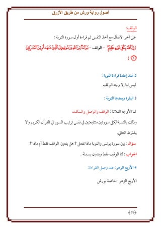 ‫أصول رواية ورش من طريق األزرق‬
‫الوقف:‬
‫عَل آخر اُنفال مع أخذ النفس ثم قراءة أول سورة التوبة :‬
‫{ ﰂﰃﰄﰅﰆ - الوقف - ﭑﭒﭓﭔﭕﭖﭗﭘﭙ‬
‫ﭚ}‬
‫5 عند إعادة قراءة التوبة:‬
‫ليس لنا إَل وجه الوقف‬
‫3 البقرة وبعدها التوبة :‬
‫لنا اُوجه الثَلثة : الوقف والوصل والسكت‬
‫وذلل بالنسبة لكل سورتني متتابعتني ِف نفس ترتيب السور ِف القرآن الكر م وَل‬
‫شرتط التتايل.‬
‫سؤال : بني سورة ونس والتوبة ماذا نفعل ؟ هل تعني الوقف فقط أم ماذا ؟‬
‫الواب : لنا الوقف فقط وبدون بسملة .‬
‫4 األربع الزهر: عند وصل القراءة:‬
‫اُربع الزهر :خاصة بورش‬

‫97‬

 