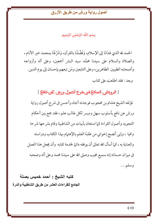 ‫أصول رواية ورش من طريق األزرق‬

‫ْ َّ ِ َّ ْ َ‬
‫َّ‬
‫ِبس ِم الله الرحمن الرحيمِ ِ‬
‫ِ ِ ِ‬
‫ِ‬
‫َ َ َّ َ‬
‫َ َ َّ َ‬
‫اْلمد هلل الذي هدَ انَا إَل اِلسَلم، وفضلنَا بالقرآن، وُشفنَا بمحمد خْي اُنام ،‬
‫َ‬
‫والصَلة والسَلم عَل سيدنا ُممد سيد البَش أمجعني، وعَل آله وأزواجه‬
‫َّ‬
‫وأصحابه الطيبني الطاهر ن، وعَل التابعني ومن تبعهم بإَسان إَل وم الد ن.‬
‫َ‬
‫وبعد : فقد اطلعت عَل كتاب‬

‫ْلؤلفه الشيخ هشام بن ُمجوب فوجدته أجاد وأَسن ىف ُشح أصول روا ة‬
‫ورش عن نافع بأسلوب سهل وميِس لكل طالب علم ، فقد مجع بني أَكام‬
‫التجو د وأصول القراءة كَم استعان بأبيات من الشاطبية وقام بَشَها ُشَا‬
‫وافيا ، وإنى أنصح إخواِن من طلبة العلم باِلهتَمم هبذا الكتاب ودراسته‬
‫والعنا ة به ، كَم أسأل اهلل تعاَل أن وفقه دائَم ْلدمة كتابه وأن َيعل هذا العمل‬
‫ىف ميزان َسناته إنه سميع جميب وصَل اهلل عَل سيدنا ُممد وعَل آله وصحبه‬
‫وسلم ...‬
‫كتبه الشيخ : أحمد خميس بصلة‬
‫الجامع للقراءات العشر من طريق الشاطبية والدرة‬

‫8‬

 
