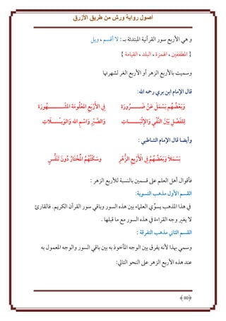 ‫أصول رواية ورش من طريق األزرق‬
‫و هي اُربع سور القرآنية اْلبتدئة بـ : َل أقسم ، و ل‬
‫{ اْلطففني ، اْلمزة ، البلد ، القيامة }‬
‫وسميت باُربع الزهر أو اُربع الغر لشهرُتا‬
‫قال اإلمام ابن بري رمحه اهلل:‬
‫َ َ َ َ‬
‫و َبعضهم َبسمل عن هـــــرورة‬
‫َ ُ ُ‬
‫ُ َ‬

‫ِيف األَر َبع املعلومة املشــــــــهورة‬
‫ُ َ‬
‫ِ ُ َ‬

‫ِ‬
‫لِلفصل َبني النَّفي واإلثبــــــات‬
‫َ ِ َ‬
‫ِ َ ِ َ‬

‫َ ِ‬
‫والصرب واسم اهلل والويـــــالت‬
‫َ َّ ِ َ ِ َ َ‬

‫وأيضا قال اإلمام الشاطبي :‬
‫ِ‬
‫ِ‬
‫َبسمال و َبعضهم ِيف األَربِع الزهر‬
‫َ َ َ ُ ُ ُ‬

‫ٍ‬
‫وسكتُهم املختَار دون َتنَفس‬
‫َ ُ ُ ُ ُ ُ َ‬

‫فأقوال أهل العلم عَل قسمني بالنسبة لألربع الزهر :‬
‫القسم األول مذهب التسوية:‬
‫ِف هذا اْلذهب سوي العلَمء بني هذه السور وباقي سور القرآن الكر م. فالقارئ‬
‫َل غْي وجه القراءة ِف هذه السور مع ما قبلها .‬
‫القسم الثاين مذهب التفرقة :‬
‫وسمي هبذا ُنه فرق بني الوجه اْلأخوذ به بني باقي السور والوجه اْلعمول به‬
‫عند هذه اُربع الزهر عَل النحو التايل:‬

‫08‬

 