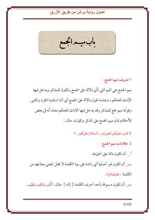 ‫أصول رواية ورش من طريق األزرق‬

‫باب ميم اجلمع‬

‫1 تعريف ميم المع:‬
‫ميم اجلمع هي اْليم التي تأيت دَللة عَل اجلمع وتكون للمذكر و دخل فيها‬
‫اِلناث للحكم ، وعندما نقول دَللة عَل اجلمع أي أننا استثنينا اْلفرد واْلثنى .‬
‫وقولنا ميم مجع للمذكر وقد دخل فيها اِلناث للحكم معناه أنه ِف بعض‬
‫اَُكام تدل ميم اجلمع عَل اْلذكر واْلؤنث مثال :‬
‫( كتب عليكم الصيام ــ السَلم عليكم.. )‬
‫5 عالمات ميم المع:‬
‫أ _ أن تكون دالة عَل اجلَمعة.‬
‫ب_ أن تكون غْي أصلية أي زائدة عَل بنية الكلمة َل َيتل اْلعنى بحذفها من‬
‫الكلمة : عليل(م) .‬
‫ِ‬
‫ت_ أن تكون مسبوقة بأَد أَرف الكلمة { تِكه } مثال : أنتُم ـ إنكم ـ إهنُم ـ‬

‫38‬

 