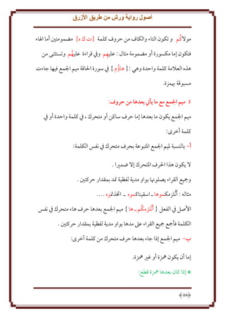 ‫أصول رواية ورش من طريق األزرق‬
‫موَلكُم و تكون التاء والكاف من َروف كلمة {ت ك ه} مضمومتني أما اْلاء‬
‫ِ‬
‫فتكون إما مكسورة أو مضمومة مثال : عليهم وِف قراءة عليهم وتستثنى من‬
‫ُ‬
‫هذه العَلمة كلمة واَدة وهي :{ هاؤم } ِف سورة اْلاقة ميم اجلمع فيها جاءت‬
‫ُ‬
‫مسبوقة هبمزة.‬
‫3 ميم المع مع ما يأيت بعدها من حروف:‬
‫ميم اجلمع كون ما بعدها إما َرف ساكن أو متحرك ، ِف كلمة واَدة أو ِف‬
‫كلمة أخرى:‬
‫أ- بالنسبة ْليم اجلمع اْلتبوعة بحرف متحرك ِف نفس الكلمة:‬
‫َل كون هذا اْلرف اْلتحرك إَل ضمْيا .‬
‫ومجيع القراء صلوهنا بواو مد ة لفظية َتد بمقدار َركتني .‬
‫مثاله : َأنُلزمكموها ـ اسقيناكموه ـ اختذَتوه ....‬
‫اُصل ِف الفعل { َأنُلزمكُم ـ ها } ميم اجلمع بعدها َرف هاء متحرك ِف نفس‬
‫الكلمة فأمجع مجيع القراء عَل مدها بواو مد ة لفظية بمقدار َركتني .‬
‫ب- ميم اجلمع إذا جاء بعدها َرف متحرك من كلمة أخرى:‬
‫إما أن كون ُهزة أو غْي ُهزة.‬
‫* إذا كان بعدها ُهزة قطع:‬

‫48‬

 