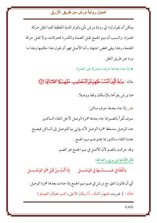 ‫أصول رواية ورش من طريق األزرق‬
‫مكن أن نقول إننا ِف روا ة ورش نأيت بالواو اْلد ة اللفظية جتنبا لنقل َركة‬
‫اْلمزة، والسبب أن ميم اجلمع تقبل الضمة والكِسة كحركات ،وَل تقبل َركة‬
‫الفتحة، وهذا بقى ُمض اجتهاد ، أما اُصل فهو أن نقول هذا َكمها وهذا ما‬
‫ورد عن طر ق النقل.‬
‫* إذا جاء بعدها َرف متحرك غْي اْلمزة:‬

‫مثاله :ﭫﭬﭭﭮﭯﭰﭱﭲﭳﭴ‬
‫هنا ورش قرأها باِلسكان وقفا ووصَل.‬
‫ت_ إذا جاء بعدها َرف ساكن:‬
‫سوف تُقرأ بالضم إذا جاء بعدها ُهزة الوصل ُجل التقاء الساكنني‬
‫عند الوصل ستسقط ُهزة الوصل ُنه ؤتى هبا للتوصل إَل الساكن فيصبح‬
‫عندنا التقاء ساكنني مما حيتم ضم ميم اجلمع .‬
‫وقد َركت بالضم ُن اُصل ِف ميم اجلمع هو الضم.‬
‫قال اإلمام ابن بري رمحه اهلل:‬
‫ِ‬
‫َ ََ‬
‫َ‬
‫وا َّتفقا ِيف هـــــمــها ِيف الوصـــل‬
‫َ‬
‫َ‬

‫ِ‬
‫ِ‬
‫َ‬
‫إِذا َأ َتت من قبل مهز الوصــــل‬
‫َ ِ َ ِ َ‬

‫أي أن قالون اتفق مع ورش ِف ضم ميم اجلمع إذا جاءت بعدها ُهزة الوصل .‬
‫مثاله : { رضبت عليهم الذلة ـ أنا ربكم اَلعَل ـ كتب عليكم الصيام }‬
‫ُ‬
‫ُ‬
‫ُ‬
‫68‬

 
