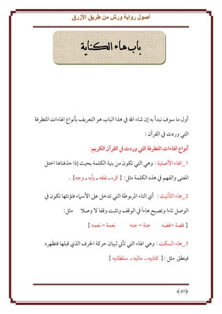 ‫أصول رواية ورش من طريق األزرق‬

‫باب هاء الكناية‬

‫أول ما سوف نبدأ به إن شاء اهلل ِف هذا الباب هو التعر ف بأنواع اْلاءات اْلتطرفة‬
‫التي وردت ِف القرآن :‬
‫أنواع اهلاءات املتطرفة التي وردت يف القرآن الكريم:‬
‫1_اْلاء اُصلية : وهي التي تكون من بنية الكلمة بحيث إذا َذفناها اختل‬
‫اْلعنى والفهم ِف هذه الكلمة مثل: { كره ـ نفقه ـ أبه ـ وجه} .‬
‫2_هاء الثأنيث : أي التاء اْلربوطة التي تدخل عَل اُسَمء فتؤنثها تكون ِف‬
‫الوصل تاءا وتصبح هاء َا ِف الوقف وتثبت وقفا َل وصَل‬
‫{ فضة =فضه‬

‫جنة = جنه‬

‫مثل:‬

‫نعمة = نعمه }‬

‫3_هاء السكت : وهي اْلاء التي تأيت لبيان َركة اْلرف الذي قبلها فتظهره‬
‫فينطق مثل :{ كتابيه ـ ماليه ـ سلطانيه }‬

‫78‬

 