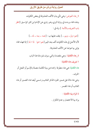 ‫أصول رواية ورش من طريق األزرق‬
‫4_هاء العوض: وهي تأيت بدل اُلف اْلحذوفة ِف بعض الكلَمت‬
‫وهذه اْلاء وردت ِف روا ة البزي وهو راوي عن اِلمام ابن كثْي كَم سبق {انظر‬
‫باب التعر ف باُئمة } وله ِف :‬
‫{عم ـ ومل ـ وبم... } قف عليها ب : {عمه ـ بمه ـ ْله...}‬
‫ُن اُصل ِف هذه الكلَمت ألف بعد اْليم {عم =عَم ْلا = ْله } إذا فهذه اْلاء‬
‫ؤتى هبا عوضا عن اُلف اْلحذوفة .‬
‫2_هاء الكناية : وهي مقصدنا والتي سوف نفرد ْلا هذا الباب‬
‫1 تعريف هاء الكناية:‬
‫هاء الكناية :هي هاء متطرفة زائدة عن بنية الكلمة متصلة باِلسم أو الفعل أو‬
‫اْلرف .‬
‫وهي هاء دالة عَل ضمْي اْلفرد اْلذكر الغائب و تسمى أ ضا هاء الضمْي أو هاء‬
‫الغائب أو هاء اْلضمر .‬
‫5 املراد هباء الكناية :‬
‫راد هبا اَلختصار و عدم التكرار .‬

‫88‬

 
