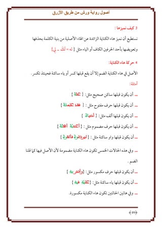‫أصول رواية ورش من طريق األزرق‬
‫3 كيف نميزها :‬
‫نستطيع أن نميز هاء الكنا ة الزائدة عن اْل َاء اُصلية من بنية الكلمة بحذفها‬
‫ِ‬
‫َ‬
‫وتعو ضها بأَد اْلرفني الكاف أو الياء مثل { له = َلل ـ يل}‬
‫4 حركة هاء الكناية:‬
‫اُصل ِف هاء الكنا ة الضم إَل أن قع قبلها كِس أو اء ساكنة فحينئذ تكِس.‬
‫أمثلة:‬
‫ــ أن كون قبلها ساكن صحيح مثل:‬

‫}‬

‫ــ أن كون قبلها َرف مفتوح مثل :‬
‫ــ أن كون قبلها ألف مثل:‬

‫}‬
‫}‬

‫ــ أن كون قبلها َرف مضموم مثل : {‬

‫}‬

‫ــ أن كون قبلها واو ساكنة مثل : {‬

‫}‬

‫ــ وِف هذه اْلاَلت اْلمس تكون هاء الكنا ة مضمومة ُن اُصل فيها كَم قلنا‬
‫الضم .‬
‫ــ أن كون قبلها َرف مكسور مثل: {‬
‫ــ أن كون قبلها اء ساكنة مثل: {‬

‫}‬
‫}‬

‫ــ وِف هاتني اْلالتني تكون هاء الكنا ة مكسورة.‬

‫98‬

 