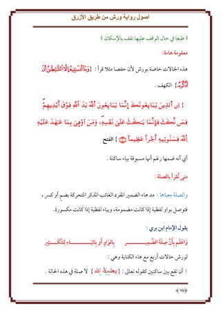 ‫أصول رواية ورش من طريق األزرق‬
‫( طبعا ِف َال الوقف عليها نقف باِلسكان )‬
‫معلومة هامة:‬
‫هذه اْلاَلت خاصة بورش ُن َفصا مثَل قرأ : {ﭧﭨﭩﭪﭫ‬
‫ﭬ} الكهف .‬
‫{ ‪           ‬‬
‫‪          ‬‬

‫‪ }     ‬الفتح‬
‫أي أنه ضمها رغم أهنا مسبوقة بياء ساكنة .‬
‫متى ُتقرأ بالصلة :‬
‫والصلة معناها : مد هاء الضمْي اْلفرد الغائب اْلذكر اْلتحركة بضم أو كِس ،‬
‫فتوصل بواو لفظية إذا كانت مضمومة، وبياء لفظية إذا كانت مكسورة.‬
‫يقول اإلمام ابن بري :‬
‫َ َ َّ ِ َ َ َّ ِ‬
‫واعلم بِأن صلة الضميــــــــــر‬
‫َ‬

‫بِالواو أو بِاليـــــــــــاء لِلتكــــثِري‬
‫ِ َّ‬
‫َ ِ َ َ‬

‫لورش َاَلت أربع مع هاء الكنا ة وهي :‬
‫1 أن تقع بني ساكنني كقوله تعاَل : {‬
‫09‬

‫} َل صلة ِف هذه اْلالة .‬

 