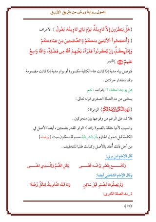 ‫أصول رواية ورش من طريق األزرق‬
‫{ ‪ }        ‬اُعراف‬
‫{ ‪     ‬‬
‫‪         ‬‬

‫‪}  ‬النور‬
‫فتوصل بياء مد ة إذا كانت هاء الكنا ة مكسورة أو بواو مد ة إذا كانت مضمومة‬
‫وَتد بمقدار َركتني .‬
‫هل وجد استثناء ؟ اجلواب : نعم‬
‫ستثنى من مد الصلة الصغرى قوله تعاَل :‬
‫{ ﮆﮇﮈﮉﮊ} الزمر90‬
‫فَل َتد عَل الرغم من وقوعها بني متحركني .‬
‫والسبب ُهنا مثقلة بالضم ( زائد ) الواو اْلقدر بضمتني ، أ ضا اُصل ِف‬
‫الكلمة قبل دخول اجلازم بأن الَشطية مسبوقة بسكون ميت { رضاه}‬
‫من أجل ذلل ُأعتد باُصل وكذلل طلبا للتخفيف .‬
‫قال اإلمام ابن بري:‬
‫َ َ‬
‫و َنافــــــع بِقرص َيرهـه قضــــى‬
‫َ ِ َ َ َ‬

‫لِثِقل الضم ولِلـــذي مضــــى‬
‫ِ َ َ‬
‫َ ِ َّ َ‬

‫وقال اإلمام الشاطبي أيضا:‬
‫ََ ِ ُ َ ُ ٍَ َ َ َ ٍ‬
‫و م َيصلوها مضمر قبل ساكِن‬
‫5_مد الصلة الكربى:‬
‫29‬

‫َ َ َ َ َّ ِ ُ ُ ُ َ‬
‫وما قبله التَريك لِلكل وصال‬

 