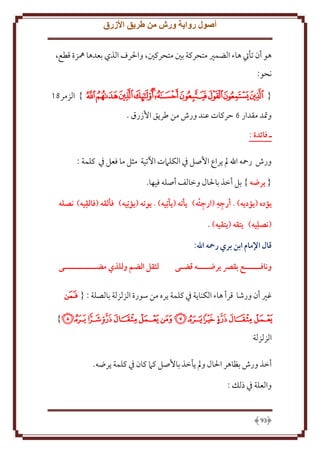 ‫أصول رواية ورش من طريق األزرق‬
‫هو أن تأيت هاء الضمْي متحركة بني متحركني، واْلرف الذي بعدها ُهزة قطع،‬
‫نحو:‬
‫{ ﮩﮪﮫﮬﮭ ﮮﮯﮰﮱﯓ } الزمر91‬
‫وَتد مقدار 6 َركات عند ورش من طر ق اُزرق .‬
‫ـ فائدة :‬
‫ورش رمحه اهلل مل راع اُصل ِف الكلَمت اْلتية مثل ما فعل ِف كلمة :‬
‫{ يرهه } بل أخذ باْلال وخالف أصله فيها.‬
‫ِ‬
‫ِ ِ‬
‫ِ‬
‫يؤده (يؤديه) . أرجه (ارجئه) يأته (يأتِيه) . يوته (يؤتِيه) فألقه (فالقيه) نصله‬
‫(نصلِيه) يتقه (يتقيه) .‬
‫قال اإلمام ابن بري رمحه اهلل:‬
‫ونافــــــع بقرص يرهــــه قضـى‬

‫لثقل الضم وللذي مضــــــــــــى‬

‫غْي أن ورشا قرأ هاء الكنا ة ِف كلمة ره من سورة الزلزلة بالصلة : { ﮇ‬
‫ﮈﮉﮊﮋﮌﮍ ﮎﮏﮐﮑﮒﮓﮔ }‬
‫الزلزلة‬
‫أخذ ورش بظاهر اْلال ومل أخذ باُصل كَم كان ِف كلمة رضه.‬
‫والعلة ِف ذلل :‬

‫39‬

 