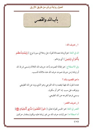 ‫أصول رواية ورش من طريق األزرق‬

‫باب املد والقصر‬

‫1_ تعريف املد :‬
‫اْلد ِف اللغة :هوالز ادة مصداقا لقوله جل وعَل ِف سورة نوح { ‪‬‬

‫‪ }  ‬أي زدكم .‬
‫وِف اَلصطَلح : هو إطالة الصوت بأَد َروف اْلد الثَلثة وتسمى ُشط اْلد‬
‫أو ز ادة زمن جر ان صوت َرف اْلد عند مَلقاته للسبب.‬
‫ما هو املقصود باملد ؟‬
‫عندما نقول اْلد فهذا قصد به اْلد الفرعي وهو الذي ز د عن اْلد الطبيعي‬
‫و توقف عَل سبب إما ُهز أو سكون.‬
‫وسمي فرعيا لتفرعه عن اْلد الطبيعي.‬
‫5_ تعريف القرص:‬
‫القِّص ِف اللغة :هو اْلبس لقوله تعاَل:{ ‪}    ‬‬
‫أما اصطَلَا : هو إثبات َرف اْلد من غْي ز ادة عليه و كون بمقدار َركتني‬
‫69‬

 