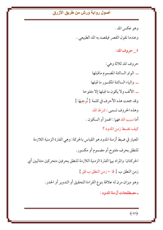 ‫أصول رواية ورش من طريق األزرق‬
‫وهو عكس اْلد .‬
‫وعندما نقول القِّص فيقصد به اْلد الطبيعي .‬
‫3_ حروف املد:‬
‫َروف اْلد ثَلثة وهي:‬
‫ــ الواو الساكنة اْلضموم ماقبلها‬
‫ــ والياء الساكنة اْلكسور ما قبلها‬
‫ــ اُلف وَل كون ما قبلها إَل مفتوَا‬
‫ِ‬
‫وقد مجعت هذه اَُرف ِف كلمة { ُنوَيها }‬
‫َ‬
‫وهذه اْلروف تسمى : ُشط اْلد‬
‫أما سبب اْلد فهَم : اْلمز أو السكون .‬
‫كيف نضبط زمن اْلدود ؟‬
‫اْلعيار ِف ضبط أزمنة اْلدود هو القياس باْلركة: وهي الفرتة الزمنية الَلزمة‬
‫للنطق بحرف مفتوح أو مضموم أو مكسور.‬
‫اْلركتان: واْلراد هبَم الفرتة الزمنية الَلزمة للنطق بحرفني متحركني متتاليني أي‬
‫زمن النطق ب { قا = زمن النطق ب قق }‬
‫وهو ميزان مرن له عَلقة بنوع القراءة التحقيق أو التدو ر أو اْلدر.‬
‫ـ مصطلَات أزمنة املدود :‬

‫79‬

 