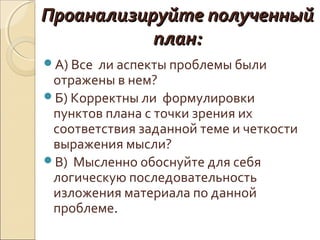 Проанализируйте полученный
план:
А) Все

ли аспекты проблемы были
отражены в нем?
Б) Корректны ли формулировки
пунктов плана с точки зрения их
соответствия заданной теме и четкости
выражения мысли?
В) Мысленно обоснуйте для себя
логическую последовательность
изложения материала по данной
проблеме.

 