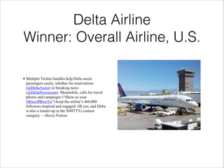 !

Delta Airline
Winner: Overall Airline, U.S.
• Multiple Twitter handles help Delta assist
passengers easily, whether for reservations
(@DeltaAssist) or breaking news
(@DeltaNewsroom). Meanwhile, calls for travel
photos and campaigns (“Show us your
#BiscoffBowTie”) keep the airline’s 460,000
followers inspired and engaged. Oh yes, and Delta
is also a runner-up in the SMITTYs contest
category. —Maria Pedone

 