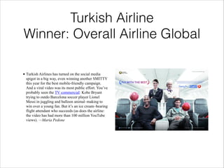 Turkish Airline
Winner: Overall Airline Global
• Turkish Airlines has turned on the social media
spigot in a big way, even winning another SMITTY
this year for the best mobile-friendly campaign.
And a viral video was its most public effort. You’ve
probably seen the TV commercial: Kobe Bryant
trying to outdo Barcelona soccer player Lionel
Messi in juggling and balloon animal–making to
win over a young fan. But it’s an ice cream–bearing
flight attendant who succeeds (as does the airline:
the video has had more than 100 million YouTube
views). —Maria Pedone

 