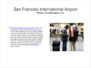 San Franciso International Airport
Winner: Overall Airport, U.S.

• SFO won a SMITTY award last year, and it’s not
surprising to see the airport in the top slot again:
social media marketing company Viralheat ranked
it the most social media–savvy airport in America
for 2012. One of the ways it achieved that ranking:
postcards. While a Dickensesque character greeted
passengers throughout terminals, staffers snapped
photos to create both digital and physical holiday
postcards. Followers and fans were prompted to
share them using the hashtag #SFOHolidays. —
Maria Pedone

 
