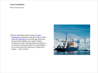 Aurora Expeditions
Winner: Overall Cruise Line

• Before embarking on their journey, Aurora
Expeditions’ passengers could opt to stay in touch
using the TrekTraka social media app. Real-time,
location-based updates were made to linked
Facebook accounts, allowing friends and family to
see when the cruise had made it to its destination—
even remote spots like Antarctica or Papua New
Guinea. —Maria Pedone

 