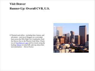 Visit Denver
Runner-Up: Overall CVB, U.S.

• Themed road rallies—including beer, history, and
adventure—sent travel bloggers on a scavenger
hunt across the Mile High City’s landmarks, from
the Denver Zoo to the Phoenix Gold Mine. Checkins on Visit Denver’s app and live tweets using the
hashtag #tbexrr revealed QR code tips about their
next destination. —Maria Pedone

 