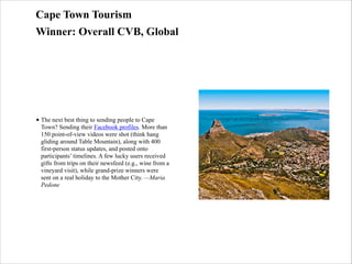 Cape Town Tourism
Winner: Overall CVB, Global

• The next best thing to sending people to Cape
Town? Sending their Facebook profiles. More than
150 point-of-view videos were shot (think hang
gliding around Table Mountain), along with 400
first-person status updates, and posted onto
participants’ timelines. A few lucky users received
gifts from trips on their newsfeed (e.g., wine from a
vineyard visit), while grand-prize winners were
sent on a real holiday to the Mother City. —Maria
Pedone

 
