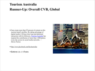 Tourism Australia
Runner-Up: Overall CVB, Global

• Fans create more than 95 percent of content on this
tourism board’s profiles. By taking advantage of
digital media’s 24-hour time loop and dedicated
interaction with its followers, Tourism Australia has
inspired the contribution of more than 1,000 photos
every day across its social media networks. —
Maria Pedone
• http://www.facebook.com/SeeAustralia
• มีแฟนกด Like 4.5 ล้านคน

 