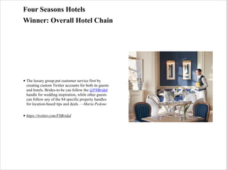 Four Seasons Hotels
Winner: Overall Hotel Chain

• The luxury group put customer service first by
creating custom Twitter accounts for both its guests
and hotels. Brides-to-be can follow the @FSBridal
handle for wedding inspiration, while other guests
can follow any of the 84 specific property handles
for location-based tips and deals. —Maria Pedone
• https://twitter.com/FSBridal

 