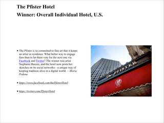 The Pfister Hotel
Winner: Overall Individual Hotel, U.S.

• The Pfister is so committed to fine art that it keeps
an artist in residence. What better way to engage
fans than to let them vote for the next one via
Facebook and Twitter? The winner was artist
Stephanie Barenz, and the hotel now posts her
sketches on its social networks—a unique way of
keeping tradition alive in a digital world. —Maria
Pedone
• https://www.facebook.com/thePfisterHotel
• https://twitter.com/PfisterHotel

 