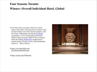 Four Seasons Toronto
Winner: Overall Individual Hotel, Global

• Now this is how you open a hotel over social
media. Thirty days of spa giveaways created a buzz
around Toronto’s new Four Seasons property, with
more than 1,000 people entering the Facebook
sweepstakes. A live tweetup during the hotel’s
ribbon cutting ceremony added to the excitement,
while the hashtag #FSNewEra emphasized its
modern design (55 glass stories; Yabu Pushelberg
interiors). —Maria Pedone
• https://www.facebook.com/
FourSeasonsHotelToronto
• https://twitter.com/FSToronto

 