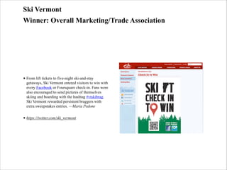 Ski Vermont
Winner: Overall Marketing/Trade Association

• From lift tickets to five-night ski-and-stay
getaways, Ski Vermont entered visitors to win with
every Facebook or Foursquare check-in. Fans were
also encouraged to send pictures of themselves
skiing and boarding with the hashtag #vtskibrag.
Ski Vermont rewarded persistent braggers with
extra sweepstakes entries. —Maria Pedone
• https://twitter.com/ski_vermont

 