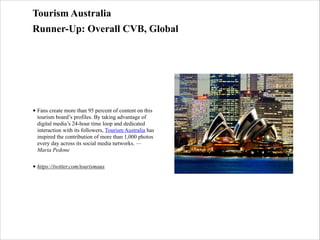 Tourism Australia
Runner-Up: Overall CVB, Global

• Fans create more than 95 percent of content on this
tourism board’s profiles. By taking advantage of
digital media’s 24-hour time loop and dedicated
interaction with its followers, Tourism Australia has
inspired the contribution of more than 1,000 photos
every day across its social media networks. —
Maria Pedone
• https://twitter.com/tourismaus

 