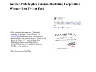 Greater Philadelphia Tourism Marketing Corporation
Winner: Best Twitter Feed

• This tourism board made sure Philadelphia
extended its Brotherly Love to Twitter. The
@VisitPhilly handle tweets out exclusive cyber
deals on hotels and events to keep its visitors in the
know. As for the city’s local fan base (like
Philadelphia Eagles coach Chip Kelly),
@VisitPhilly is known to send love letters via
TwitPic. —Maria Pedone
• https://twitter.com/VisitPhilly

 