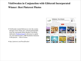 VisitSweden in Conjunction with Glitterati Incorporated
Winner: Best Pinterest Photos

• VisitSweden wanted followers to view the country
through a more artistic lens. Utilizing photographs
from the avant-garde Hilton Brothers, the bureau
dedicated a Pinterest board to showcase its capital
city and inspired nearly 1,000 Stockholm itineraries
in the process. —Maria Pedone
• http://pinterest.com/PinsofSweden/

 