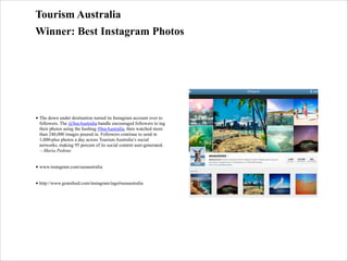 Tourism Australia
Winner: Best Instagram Photos

• The down under destination turned its Instagram account over to
followers. The @SeeAustralia handle encouraged followers to tag
their photos using the hashtag #SeeAustralia, then watched more
than 240,000 images poured in. Followers continue to send in
1,000-plus photos a day across Tourism Australia’s social
networks, making 95 percent of its social content user-generated.
—Maria Pedone
• www.instagram.com/seeaustralia
• http://www.gramfeed.com/instagram/tags#seeaustralia

 