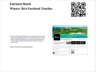 Fairmont Hotels
Winner: Best Facebook Timeline

• Fairmont Hotels had staffers from each property dish out insider
tips on its Facebook timeline. Fun, personality-based quizzes add
tailored itinerary suggestions, from chef-selected restaurants to
exclusive fitness classes (Hula-Hooping in Hawaii, anyone?). —
Maria Pedone
• https://www.facebook.com/fairmonthotels

 