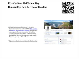 Ritz-Carlton, Half Moon Bay
Runner-Up: Best Facebook Timeline

• Concierge recommendations and a focus on
California’s epicurean culture fill the Ritz-Carlton,
Half Moon Bay’s Facebook timeline. Behind-thescenes photos from events such as Yappy Hour
(where guests can savor drinks with their canine
companions) show off the many offerings of this
Bay Area getaway. —Maria Pedone
• https://www.facebook.com/ritzcarltonhalfmoonbay

 