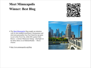 Meet Minneapolis
Winner: Best Blog

• The Meet Minneapolis blog caught our attention
with its star-studded contributors. Restaurateur and
television personality Guy Fieri listed his top spots
to eat in this Twin City, while NFL punter Chris
Kluwe—a former Minnesota Viking—shed light on
his daily duties as an Oakland Raider. —Maria
Pedone
• http://www.minneapolis.org/blog

 
