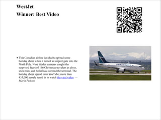 WestJet
Winner: Best Video

• This Canadian airline decided to spread some
holiday cheer when it turned an airport gate into the
North Pole. Nine hidden cameras caught the
surprised faces of 166 Christmas travelers as elves,
snowmen, and ballerinas stormed the terminal. The
holiday cheer spread onto YouTube; more than
435,000 people tuned in to watch the viral video. —
Maria Pedone

 