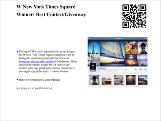 W New York Times Square
Winner: Best Contest/Giveaway

• Playing off W Hotels’ reputation for great design,
the W New York Times Square partnered with its
Instagram community to create the first-ever
Instagram photography exhibit in Manhattan. More
than 6,000 entrants fought for 10 spots in the
exhibit, with one grand-prize winner chosen for a
two-night stay at the hotel. —Maria Pedone
• http://www.wnewyork.com/wdesign
• instagram.com/whotelsnyc

 
