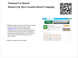 National Car Rental
Runner-Up: Best Location-Based Campaign

• While road trips may be novel for their spontaneity,
a tip here and there can be a major relief.
Foursquare lists in cities including Denver,
Nashville, and San Francisco encourage drivers to
stretch their legs (at dance studios, art galleries)
along the way, and point them to some of the best
food joints (Italian, Thai, Mexican) in town. —
Maria Pedone
• https://foursquare.com/nationalpro

 