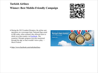 Turkish Airlines
Winner: Best Mobile-Friendly Campaign
!

!
• During the 2012 London Olympics, the airline sent
spectators on a scavenger hunt. National flags acted
as QR codes; when scanned, they allowed users to
check in to that country via Facebook. The
countries’ Olympic progress was also monitored
through the app, so fans wouldn’t miss a play. —
Maria Pedone
• https://www.facebook.com/turkishairlines

 