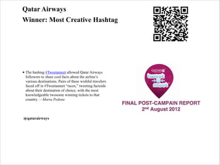 Qatar Airways
Winner: Most Creative Hashtag

• The hashtag #Tweetameet allowed Qatar Airways
followers to share cool facts about the airline’s
various destinations. Pairs of these wishful travelers
faced off in #Tweetameet “races,” tweeting factoids
about their destination of choice, with the most
knowledgeable twosome winning tickets to that
country. —Maria Pedone

!
@qatarairways

 