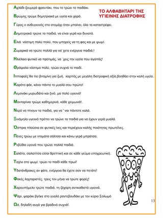 Αχλάδι ζουμερό φρουτάκι, που το τρώει το παιδάκι.
Βρώμης τρώμε δημητριακά με υγεία και χαρά.

ΤΟ ΑΛΦΑΒΗΤΑΡΙ ΤΗΣ
ΥΓΙΕΙΝΗΣ ΔΙΑΤΡΟΦΗΣ

Γύρος ο ανθυγιεινός στο στομάχι όταν μπαίνει, όλα τα καταστρέφει.
Δημητριακά τρώνε τα παιδιά, να είναι γερά και δυνατά.
Ελιά

νόστιμη πολύ πολύ, που μπορείς να τη φας και με ψωμί.

Ζυμαρικά να τρώτε πολλά για να’ χετε ενέργεια παιδιά.!
Ηλιέλαιο φυτικό να προτιμάς, να ΄χεις την υγεία που αγαπάς!
Θράψαλα νόστιμα πολύ, τρώει συχνά το παιδί.
Ιπποφαές θα πει βιταμίνη για ζωή,

καρπός με μεγάλη διατροφική αξία,βοηθάει στην καλή υγεία.

Καρότο φάε, κάνει πάντα το μυαλό σου πρώτο!
Λεμονάκι μυρωδάτο και ξινό, μα πολύ υγιεινό!
Μανταρίνια τρώμε καθημερινά, κάθε χειμωνιά!.
Νερό να πίνουν τα παιδιά, για να ' ναι πάντοτε καλά.
Ξινόμηλο υγειινό πρέπει να τρώνε τα παιδιά για να έχουν γερά μυαλά.
Όσπρια πλούσια σε φυτικές ίνες και περιέχουν καλής ποιότητας πρωτεΐνες.
Πένες τρώω με ντομάτα σάλτσα και κάνω γερά μπράτσα.
Ρεβύθια υγεινά που τρώνε πολλά παιδιά.
Σαλάτα, σαλατίτσα είσαι θρεπτική και σε κάθε γεύμα υποχρεωτική.
Ταχίνι στο ψωμί, τρώει το παιδί κάθε πρωί!
Υδατάνθρακες αν φάτε, ενέργεια θα έχετε σαν να πετάτε!
Φακές λαχταριστές, τρεις τον μήνα να τρώτε φορές!
Χαρουπόμελο τρώτε παιδιά, τη ζάχαρη αντικαθιστά υγιεινά.
Ψάρι, ψαράκι βγήκε στο γυαλό ραντεβουδάκι με τον κύριο Σολωμό
Ωά, δηλαδή αυγά για βραδινό συχνά!.

13

 