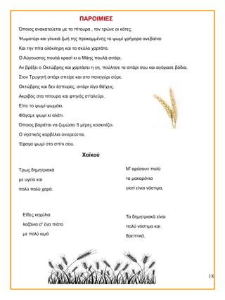 ΠΑΡΟΙΜΙΕΣ
Όποιος ανακατεύεται με τα πίτουρα , τον τρώνε οι κότες.
Ψωμοτύρι και γλυκιά ζωή της προκομμένης το ψωμί γρήγορα ανεβαίνει
Και την πίτα ολόκληρη και το σκύλο χορτάτο.
Ο Αύγουστος πουλά κρασί κι ο Μάης πουλά σιτάρι.
Αν βρέξει ο Οκτώβρης και χορτάσει η γη, πούλησε το σιτάρι σου και αγόρασε βόδια.
Στον Τρυγητή σιτάρι σπείρε και στο πανηγύρι σύρε.
Οκτώβρης και δεν έσπειρες, σιτάρι λίγο θά'χεις.
Ακριβός στα πίτουρα και φτηνός στ'αλεύρι.
Είπε το ψωμί ψωμάκι.
Φάγαμε ψωμί κι αλάτι.
Όποιος βαριέται να ζυμώσει 5 μέρες κοσκινίζει.
Ο νηστικός καρβέλια ονειρεύεται.
Έφαγα ψωμί στο σπίτι σου.

Χαϊκού
Τρως δημητριακά

Μ' αρέσουν πολύ

με υγεία και

τα μακαρόνια

πολύ πολύ χαρά.

γιατί είναι νόστιμα.

Είδες κοχύλια

Τα δημητριακά είναι

λαζάνια σ' ένα πιάτο

πολύ νόστιμα και

με πολύ κιμά

θρεπτικά.

18

 