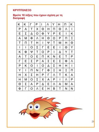 ΚΡΥΠΤΟΛΕΞΟ
Βρείτε 10 λέξεις που έχουν σχέση με τη
διατροφή

Κ

Κ

Γ

Ρ

Ι

Λ

Υ

Η

Π

Κ

Ρ

Α

Τ

Χ

Θ

Η

Π

Θ

Λ

Ι

Ε

Σ

Δ

Ο

Φ

Υ

Ρ

Ε

Ι

Κ

Α

Μ

Φ

Λ

Η

Θ

Ω

Ρ

Π

Ξ

Τ

Π

Τ

Η

Ι

Ψ

Τ

Μ

Η

Θ

Ι

Ι

Ο

Σ

Γ

Ε

Ε

Ι

Θ

Υ

Κ

Φ

Ψ

Τ

Ο

Ρ

Ι

Δ

Υ

Τ

Α

Τ

Ο

Ε

Π

Κ

Ν

Ε

Τ

Ρ

Γ

Ε

Σ

Ρ

Α

Σ

Ε

Σ

Φ

Λ

Ρ

Κ

Ο

Ι

Ο

Δ

Σ

Η

Η

Ι

Υ

Ι

Π

Ν

Γ

Φ

Ξ

Η

Ξ

Π

Η

Χ

Σ

Η

Ρ

Γ

Λ

Τ

Κ

Α

Η

Μ

Ο

Σ

Χ

Α

Ρ

Ι

Λ

Ρ

Θ

Σ

Α

Ρ

Δ

Ε

Λ

Α

Μ

Α

Φ

Γ

Ο

Λ

Ε

Η

Β

Τ

Ν

Ν

23

 