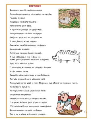 ΠΑΡΟΙΜΙΕΣ
Φασούλι το φασούλι, γεμίζει το σακούλι.
Σαπουνίζοντας γουρούνι, χάνεις χρόνο και σαπούνι.
Γουρούνι στο σακί.
Το κρέας με τα κόκαλα πουλιέται .
Κάποιο λάκκο έχει η φάβα.
Η τέχνη θέλει μάστορα και η φάβα λάδι.
Φάτε μάτια ψάρια και κοιλιά περίδρομο.
Το έξυπνο πουλί από την μύτη πιάνεται.
Τι κάνεις Γιάννη ; κουκιά σπέρνω.
Το κουκί και το ρεβίθι εμαλώνανε στη βρύση.
Ψήνω το ψάρι στα χείλη.
Αισθάνομαι σαν ψάρι έξω από το νερό.
Τι είναι κάβουρας ,τι είναι το ζουμί του.
Κάλλιο χόρτα με ομόνοια παρά ψάρι με διχόνοια.
Έριξε άδεια να πιάσει γεμάτα.
Ο μουσαφίρης και το ψάρι την τρίτη μέρα βρωμάει.
Να δω τι ψάρια πιάνεις;
Τα μεγάλα ψάρια πιάνονται με μεγάλα δολώματα.
Το τηγάνι στη φωτιά και τα ψάρια στο γιαλό.
Του κυνηγού και του ψαρά το πιάτο δέκα φορές είναι αδειανό και δυο φορές γεμάτο.
Τον τύλιξε στα δίχτυά της
Και το μικρό το δόλωμα, μεγάλο ψάρι πιάνει.
Τον χτύπησε σαν χταπόδι.
Το ψάρι βλέπει το δόλωμα και όχι το αγκίστρι.
Παναγιά και Αϊ-Γιάννη, βάλε ψάρια στο τηγάνι.
Εδώ σε θέλω κάβουρα να περπατάς στα κάρβουνα.
Φάτε μάτια ψάρια και κοιλιά περίδρομο.
Έφαγε και τα ψάρια, φτύνει και τα γένια μου..

25

 