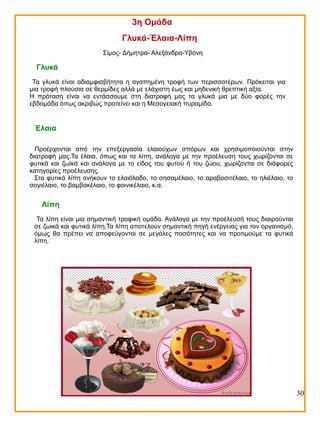 3η Ομάδα
Γλυκά-Έλαια-Λίπη
Σίμος- Δήμητρα- Αλεξάνδρα-Υβόνη

Γλυκά
Τα γλυκά είναι αδιαμφισβήτητα η αγαπημένη τροφή των περισσοτέρων. Πρόκειται για
μια τροφή πλούσια σε θερμίδες αλλά με ελάχιστη έως και μηδενική θρεπτική αξία.
Η πρόταση είναι να εντάσσουμε στη διατροφή μας τα γλυκά μια με δύο φορές την
εβδομάδα όπως ακριβώς προτείνει και η Μεσογειακή πυραμίδα.

Έλαια
Προέρχονται από την επεξεργασία ελαιούχων σπόρων και χρησιμοποιούνται στην
διατροφή μας.Τα έλαια, όπως και τα λίπη, ανάλογα με την προέλευση τους χωρίζονται σε
φυτικά και ζωϊκά και ανάλογα με το είδος του φυτού ή του ζώου, χωρίζονται σε διάφορες
κατηγορίες προέλευσης.
Στα φυτικά λίπη ανήκουν το ελαιόλαδο, το σησαμέλαιο, το αραβοσιτέλαιο, το ηλιέλαιο, το
σογιέλαιο, το βαμβακέλαιο, το φοινικέλαιο, κ.α.

Λίπη
Τα λίπη είναι μια σημαντική τροφική ομάδα. Ανάλογα με την προέλευσή τους διαιρούνται
σε ζωικά και φυτικά λίπη,Τα λίπη αποτελούν σημαντική πηγή ενέργειας για τον οργανισμό,
όμως θα πρέπει να αποφεύγονται σε μεγάλες ποσότητες και να προτιμούμε τα φυτικά
λίπη.

30

 