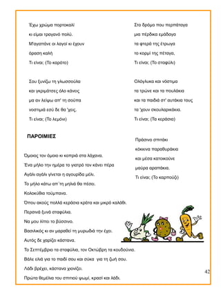 Έχω χρώμα πορτοκαλί

Στο δρόμο που περπάταγα

κι είμαι τραγανό πολύ.

μια πέρδικα εμάδαγα

Μ'αγαπάνε οι λαγοί κι έχουν

τα φτερά της έτρωγα

όραση καλή

το κορμί της πέταγα,

Τι είναι; (Το καρότο)

Τι είναι; (Το σταφύλι)

Σου ξυνίζω τη γλωσσούλα

Ολόγλυκα και νόστιμα

και γκριμάτσες όλο κάνεις

τα τρώνε και τα πουλάκια

μα αν λείψω απ' τη σούπα

και τα παιδιά στ' αυτάκια τους

νοστιμιά εσύ δε θα 'χεις.

τα 'χουν σκουλαρικάκια.

Τι είναι; (Το λεμόνι)

Τι είναι; (Τα κεράσια)

ΠΑΡΟΙΜΙΕΣ

Πράσινο σπιτάκι
κόκκινα παραθυράκια

Όμοιος τον όμοιο κι κοπριά στα λάχανα.
Ένα μήλο την ημέρα το γιατρό τον κάνει πέρα
Αγάλι αγάλι γίνεται η αγουρίδα μέλι.

και μέσα κατοικούνε
μαύρα αραπάκια.
Τι είναι; (Το καρπούζι)

Το μήλο κάτω απ΄τη μηλιά θα πέσει.
Κολοκύθια τούμπανα.
Όπου ακούς πολλά κεράσια κράτα και μικρό καλάθι.
Περσινά ξυνά σταφύλια.
Να μου λίπει το βύσσινο.
Βασιλικός κι αν μαραθεί τη μυρωδιά την έχει.
Αυτός δε χαρίζει κάστανα.
Το Σεπτέμβριο τα σταφύλια, τον Οκτώβρη τα κουδούνια.
Βάλε ελιά για το παιδί σου και σύκα για τη ζωή σου.
Λάδι βρέχει, κάστανα χιονίζει.
Πρώτα θεμέλια του σπιτιού ψωμί, κρασί και λάδι.

42

 