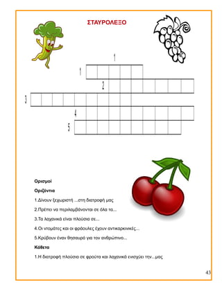 ΣΤΑΥΡΟΛΕΞΟ

1
1
2
3
4
5

Ορισμοί
Οριζόντια
1.Δίνουν ξεχωριστή ...στη διατροφή μας
2.Πρέπει να περιλαμβάνονται σε όλα τα...
3.Τα λαχανικά είναι πλούσια σε...
4.Οι ντομάτες και οι φράουλες έχουν αντικαρκινικές...
5.Κρύβουν έναν θησαυρό για τον ανθρώπινο...
Κάθετα
1.Η διατροφή πλούσια σε φρούτα και λαχανικά ενισχύει την...μας

43

 