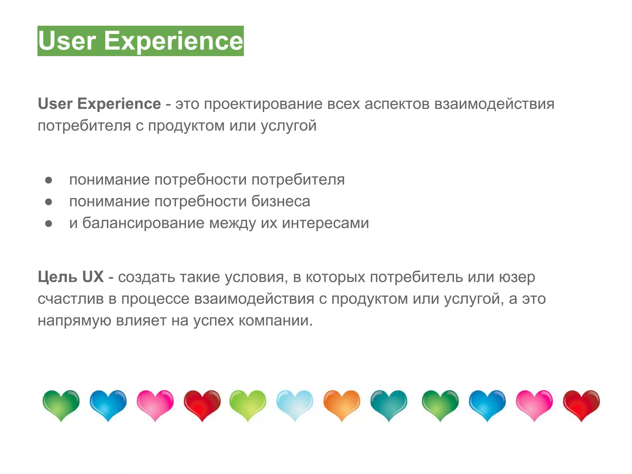 User Experience
User Experience - это проектирование всех аспектов взаимодействия
потребителя с продуктом или услугой
●
●
●

понимание потребности потребителя
понимание потребности бизнеса
и балансирование между их интересами

Цель UX - создать такие условия, в которых потребитель или юзер
счастлив в процессе взаимодействия с продуктом или услугой, а это
напрямую влияет на успех компании.

 