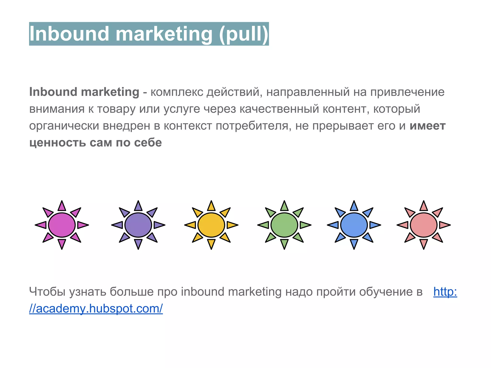 Inbound marketing (pull)
Inbound marketing - комплекс действий, направленный на привлечение
внимания к товару или услугe через качественный контент, который
органически внедрен в контекст потребителя, не прерывает его и имеет
ценность сам по себе

Чтобы узнать больше про inbound marketing надо пройти обучение в http:
//academy.hubspot.com/

 